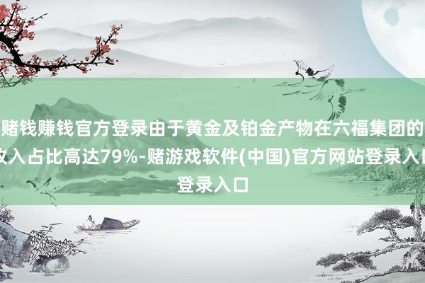 赌钱赚钱官方登录由于黄金及铂金产物在六福集团的收入占比高达79%-赌游戏软件(中国)官方网站登录入口