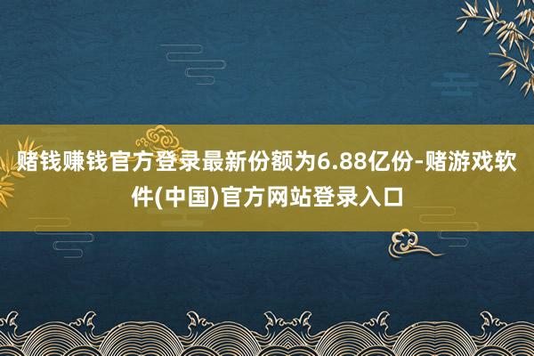 赌钱赚钱官方登录最新份额为6.88亿份-赌游戏软件(中国)官方网站登录入口