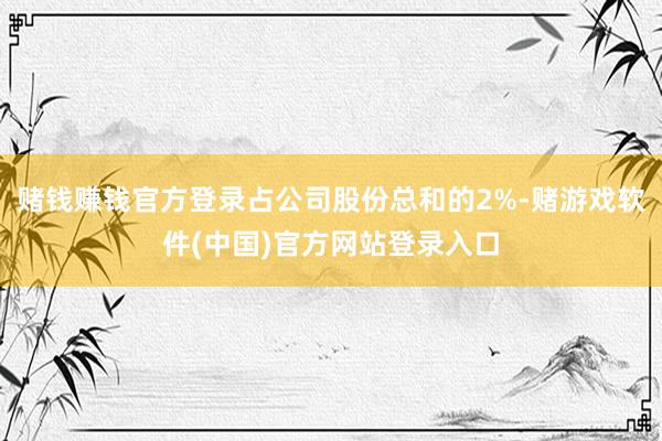 赌钱赚钱官方登录占公司股份总和的2%-赌游戏软件(中国)官方网站登录入口