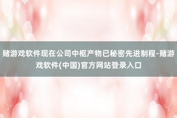 赌游戏软件现在公司中枢产物已秘密先进制程-赌游戏软件(中国)官方网站登录入口