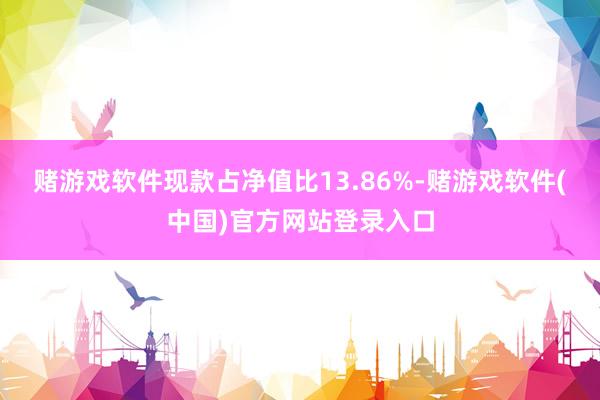 赌游戏软件现款占净值比13.86%-赌游戏软件(中国)官方网站登录入口