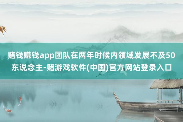 赌钱赚钱app团队在两年时候内领域发展不及50东说念主-赌游戏软件(中国)官方网站登录入口