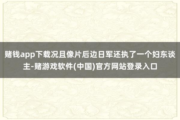 赌钱app下载况且像片后边日军还执了一个妇东谈主-赌游戏软件(中国)官方网站登录入口