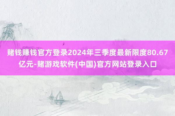 赌钱赚钱官方登录2024年三季度最新限度80.67亿元-赌游戏软件(中国)官方网站登录入口