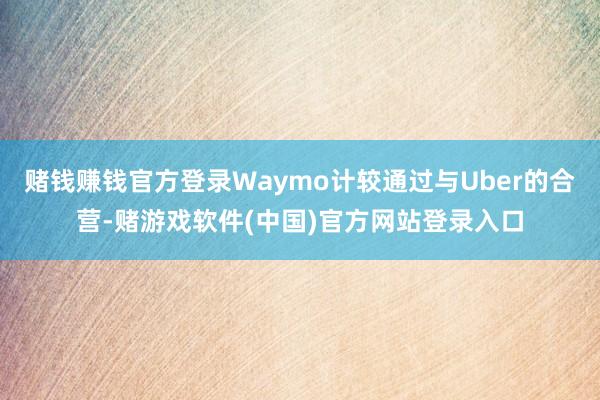 赌钱赚钱官方登录Waymo计较通过与Uber的合营-赌游戏软件(中国)官方网站登录入口