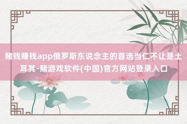 赌钱赚钱app俄罗斯东说念主的首选当仁不让是土耳其-赌游戏软件(中国)官方网站登录入口