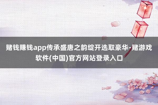 赌钱赚钱app传承盛唐之韵绽开选取豪华-赌游戏软件(中国)官方网站登录入口