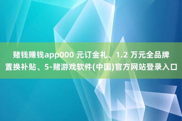 赌钱赚钱app000 元订金礼、1.2 万元全品牌置换补贴、5-赌游戏软件(中国)官方网站登录入口