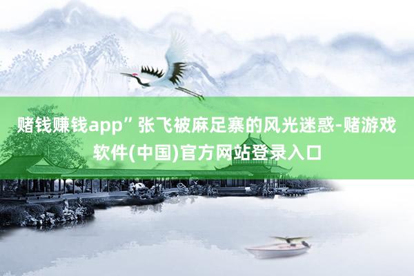 赌钱赚钱app”张飞被麻足寨的风光迷惑-赌游戏软件(中国)官方网站登录入口