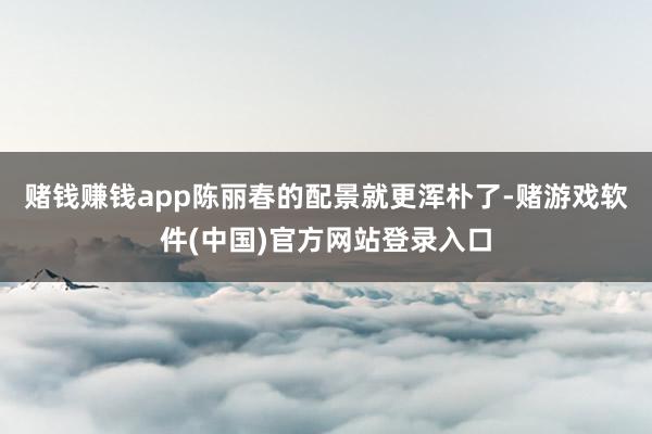 赌钱赚钱app陈丽春的配景就更浑朴了-赌游戏软件(中国)官方网站登录入口