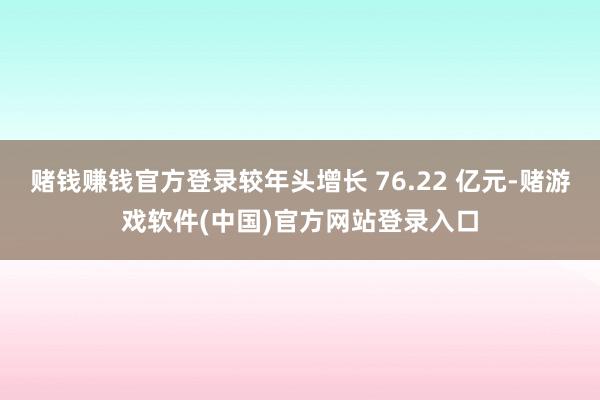 赌钱赚钱官方登录较年头增长 76.22 亿元-赌游戏软件(中国)官方网站登录入口