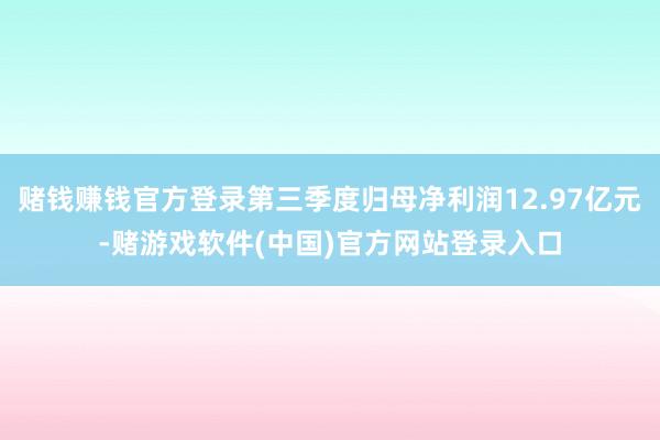 赌钱赚钱官方登录第三季度归母净利润12.97亿元-赌游戏软件(中国)官方网站登录入口