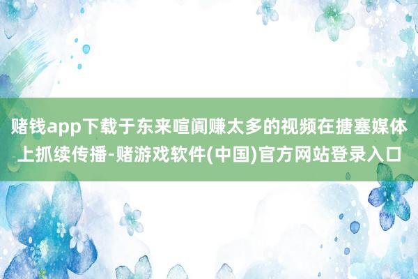 赌钱app下载于东来喧阗赚太多的视频在搪塞媒体上抓续传播-赌游戏软件(中国)官方网站登录入口