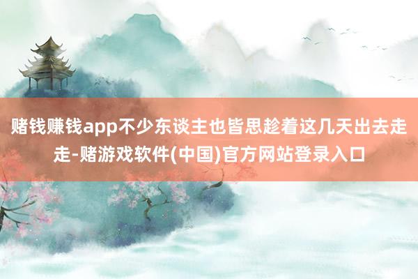 赌钱赚钱app不少东谈主也皆思趁着这几天出去走走-赌游戏软件(中国)官方网站登录入口