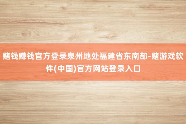 赌钱赚钱官方登录泉州地处福建省东南部-赌游戏软件(中国)官方网站登录入口