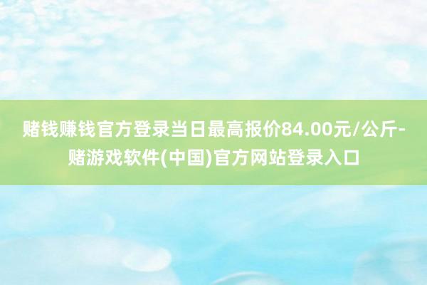 赌钱赚钱官方登录当日最高报价84.00元/公斤-赌游戏软件(中国)官方网站登录入口