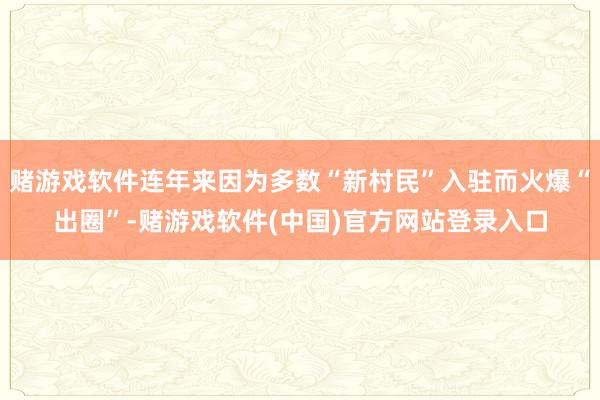 赌游戏软件连年来因为多数“新村民”入驻而火爆“出圈”-赌游戏软件(中国)官方网站登录入口