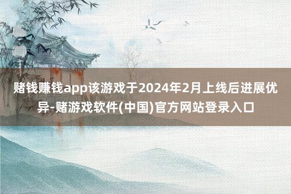 赌钱赚钱app该游戏于2024年2月上线后进展优异-赌游戏软件(中国)官方网站登录入口