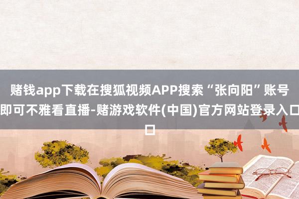 赌钱app下载在搜狐视频APP搜索“张向阳”账号即可不雅看直播-赌游戏软件(中国)官方网站登录入口