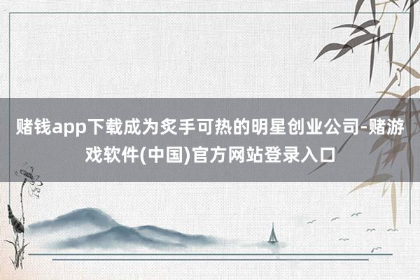 赌钱app下载成为炙手可热的明星创业公司-赌游戏软件(中国)官方网站登录入口