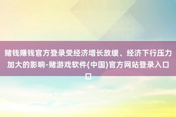 赌钱赚钱官方登录受经济增长放缓、经济下行压力加大的影响-赌游戏软件(中国)官方网站登录入口