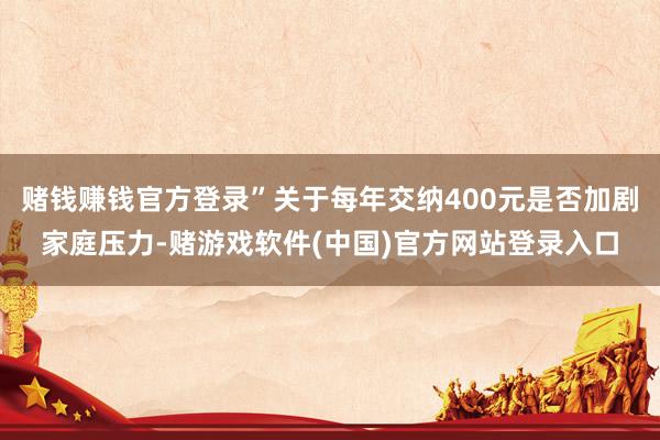 赌钱赚钱官方登录”关于每年交纳400元是否加剧家庭压力-赌游戏软件(中国)官方网站登录入口