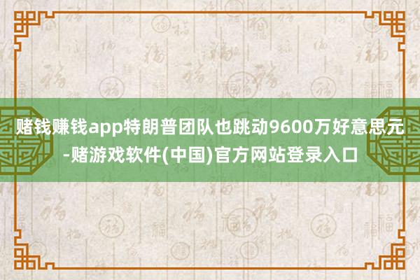 赌钱赚钱app特朗普团队也跳动9600万好意思元-赌游戏软件(中国)官方网站登录入口