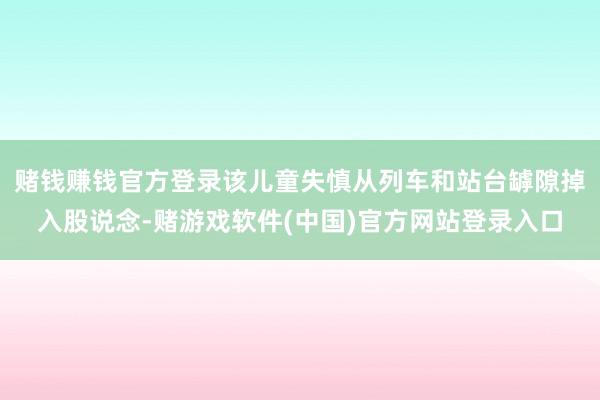 赌钱赚钱官方登录该儿童失慎从列车和站台罅隙掉入股说念-赌游戏软件(中国)官方网站登录入口