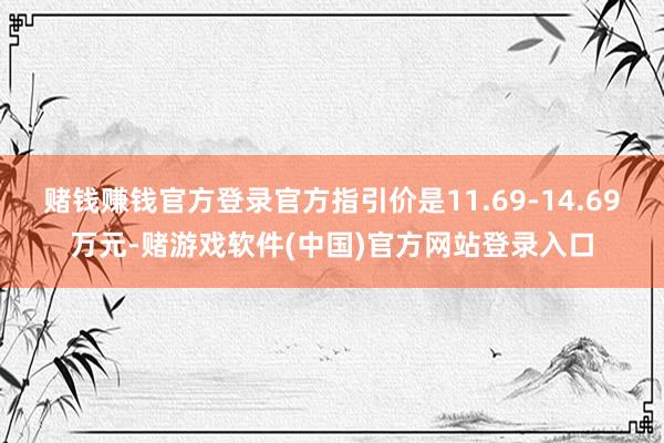 赌钱赚钱官方登录官方指引价是11.69-14.69万元-赌游戏软件(中国)官方网站登录入口