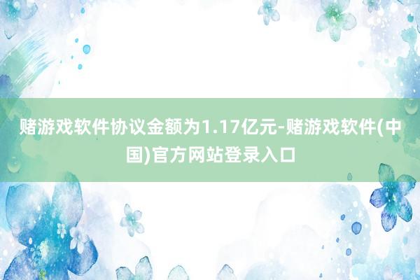 赌游戏软件协议金额为1.17亿元-赌游戏软件(中国)官方网站登录入口