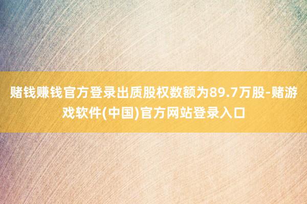 赌钱赚钱官方登录出质股权数额为89.7万股-赌游戏软件(中国)官方网站登录入口