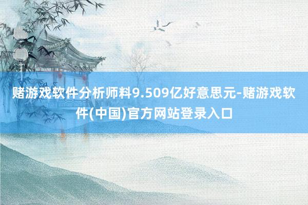 赌游戏软件分析师料9.509亿好意思元-赌游戏软件(中国)官方网站登录入口