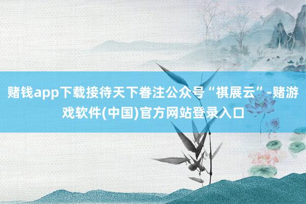 赌钱app下载接待天下眷注公众号“祺展云”-赌游戏软件(中国)官方网站登录入口