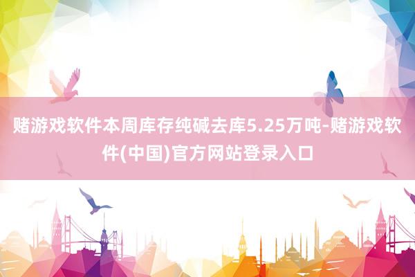 赌游戏软件本周库存纯碱去库5.25万吨-赌游戏软件(中国)官方网站登录入口