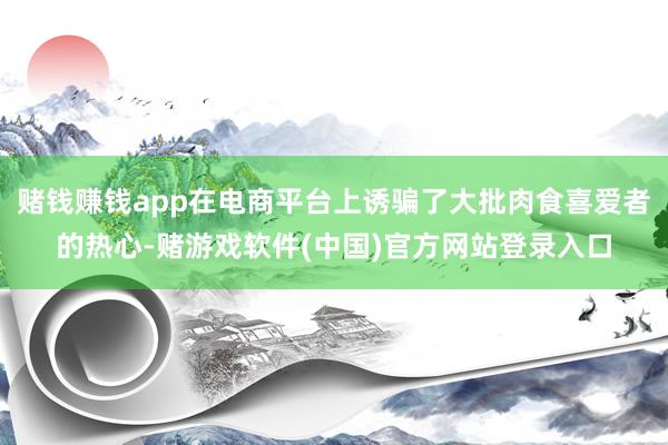 赌钱赚钱app在电商平台上诱骗了大批肉食喜爱者的热心-赌游戏软件(中国)官方网站登录入口