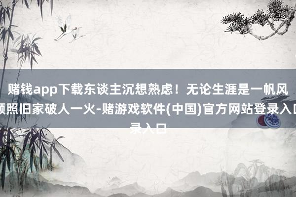 赌钱app下载东谈主沉想熟虑！无论生涯是一帆风顺照旧家破人一火-赌游戏软件(中国)官方网站登录入口